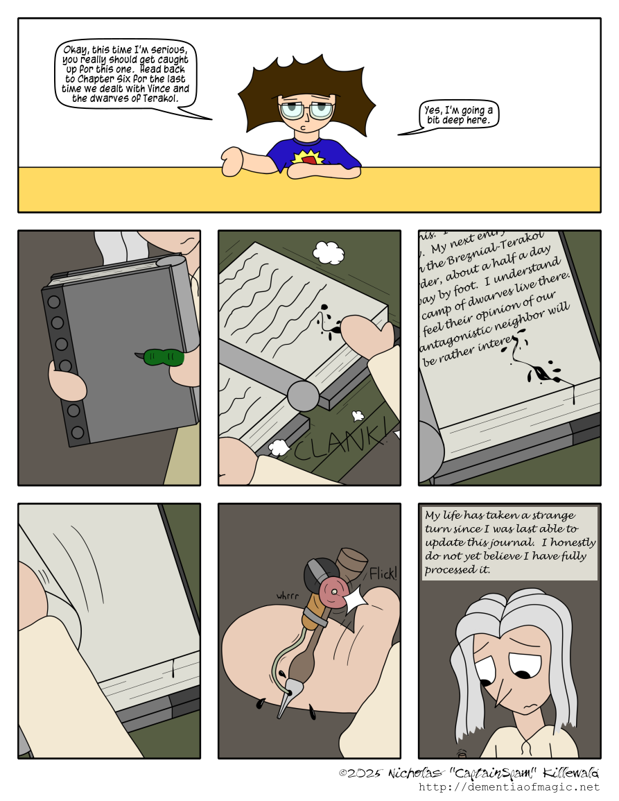 This comic begins at my desk where I deliver a warning: "Okay, this time I'm serious, you really should get caught up for this one.  Head back to Chapter Six for the last time we dealt with Vince and the dwarves of Terakol."  I then add, "Yes, I'm going a bit deep here."  The unfortunate shame is that, at time of writing, the comics of Chapter Six have no alt texts.
 
 The comic proper consists of a short montage of shots involving Vince, mimicing the opening actions he took in his story section back in Chapter Six.  He carries his journal, a dwarf tome bound in metal and a weird cylinder thing which I'm not sure makes any sense, over to a table, where he opens it and clanks it down.  The journal lands open to his last entry, mentioning how his plan was to travel to a camp of dwarves at the Breznial-Terakol border to get their opinion on Breznial.  The entry is interrupted at the end, leaving an ink splat that has dribbled down the bottom edges of the journal's pages.
 
 Vince turns to a new, blank page.  He takes out the same overly-complicated, mechanically automated ink pen he used in Chapter Six, giving a small wheel on it a flick with his thumb to activate a small pump mechanism to get ink flowing to the nib.  Vince begins writing: "My life has taken a strange turn since I was last able to update this journal.  I honestly do not yet believe I have fully processed it."