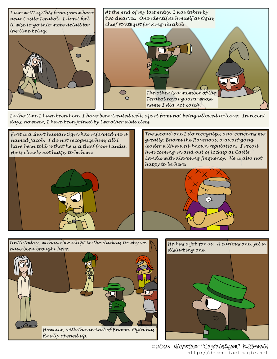 In what is evidently a flashback to earlier in the day, we see Vince walking out of a small cave somewhere in the mountains.  The narration is provided by a continuation of his journal from the previous comic: "I am writing this from somewhere near Castle Terakol.  I don't feel it wise to go into more detail for the time being."

Next, we see Ogin and his lackey.  Ogin is looking through a spyglass out over a cliff, brow furrowed.  His lackey is nearby, looking over an unrolled sheet of paper.  Narration continues: "At the end of my last entry, I was taken by two dwarves.  One identifies himself as Ogin, chief strategist for King Terakol.  The other is a member of the Terakol royal guard whose name I did not catch."

In a line of narrative just sort of hovering in the gutter between panels, Vince states, "In the time I have been here, I have been treated well, apart from not being allowed to leave.  In recent days, however, I have been joined by two other abductees."

We see Jacob, a friend of Matt who we haven't seen since Chapter Six, leaning against a rock wall.  "First is a short human Ogin has informed me is named Jacob.  I do not recognize him; all I have been told is that he is a thief from Landis.  He is clearly not happy to be here."

Near Jacob, we see Bnorm the Ravenous, someone else we haven't seen since Chapter Six.  "The second one I do recognize, and concerns me greatly: Bnorm the Ravenous, a dwarf gang leader with a well-known reputation.  I recall him coming in and out of lockup at Castle Landis with alarming frequency.  He is also not happy to be here."

Vince stands near the other two as Ogin and his lackey approach them.  Jacob and Bnorm turn to look at them.  "Until today, we have been kept in the dark as to why we have been brought here.  However, with the arrival of Bnorm, Ogin has finally opened up."

A closeup as Ogin addresses the group; we don't see what he is saying, but Vince's narration continues: "He has a job for us.  A curious one, yet a disturbing one."