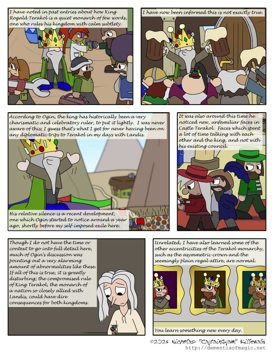 Over a scene of a humble, happy King Terakol standing among his fellow dwarf subjects cheerfully going about their daily business, Vince's narration continues: "I have noted in past entries about how King Rogald Terakol is a quiet monarch of few words, one who rules his kingdom with calm subtlety."

A new scene, however, depicts King Terakol, while still happy, now celebrating with a small cheering crowd of dwarves in a pub, merrily wielding two mugs of ale.  Vince writes: "I have now been informed this is not exactly true."

We now see King Terakol giving a rather animated speech before a large crowd of dwarves as Vince continues: "According to Ogin, the king has historically been a very charismatic and celebratory ruler, to put it lightly.  I was never aware of this; I guess that's what I get for never having been on any diplomatic trips to Terakol in my days with Landis.  His relative silence is a recent development, one which Ogin started to notice around a year ago, shortly before my self-imposed exile here."

Within Castle Terakol, we now see Ogin walking past two other dwarves, each wearing outfits consistent with other castle officials, a detail I stumbled across when checking past comics for reference and which nobody else will probably remember.  The two unnamed dwarves seem suspiciously content about something; one is looking over a clipboard with approval.  Ogin is very suspicious.  Vince continues: "It was also around this time he noticed new, unfamiliar faces in Castle Terakol.  Faces which spent a lot of time talking with each other and the king, and not with his existing council."

A simple shot of Vince writing this journal accompanies his next lines: "Though I do not have the time or context to go into full detail here, much of Ogin's discussion was pointing out a very alarming amount of abnormalities like these.  If all of this is true, it is greatly disturbing; the compromised rule of King Terakol, the monarch of a nation so closely allied with Landis, could have dire consequences for both kingdoms."

We conclude with a shot of a hallway in Castle Terakol, one whose walls have portraits of past rulers of the nation, each of which are wearing the same outfit and crown.  As Vince is about to mention, the crown, while golden and set with numerous gems, is asymmetric; it is made of seven points, two of which are taller than the others, the remaining five being unbalanced around the circumference.  Otherwise, the outfit consists of a greyish collared shirt and a somewhat pea-soup-green cape with brownish-green trim.  Vince's narration: "Unrelated, I have also learned some of the other eccentricities of the Terakol monarchy, such as the asymmetric crown and the seemingly plain regal attire, are normal.  You learn something new every day."