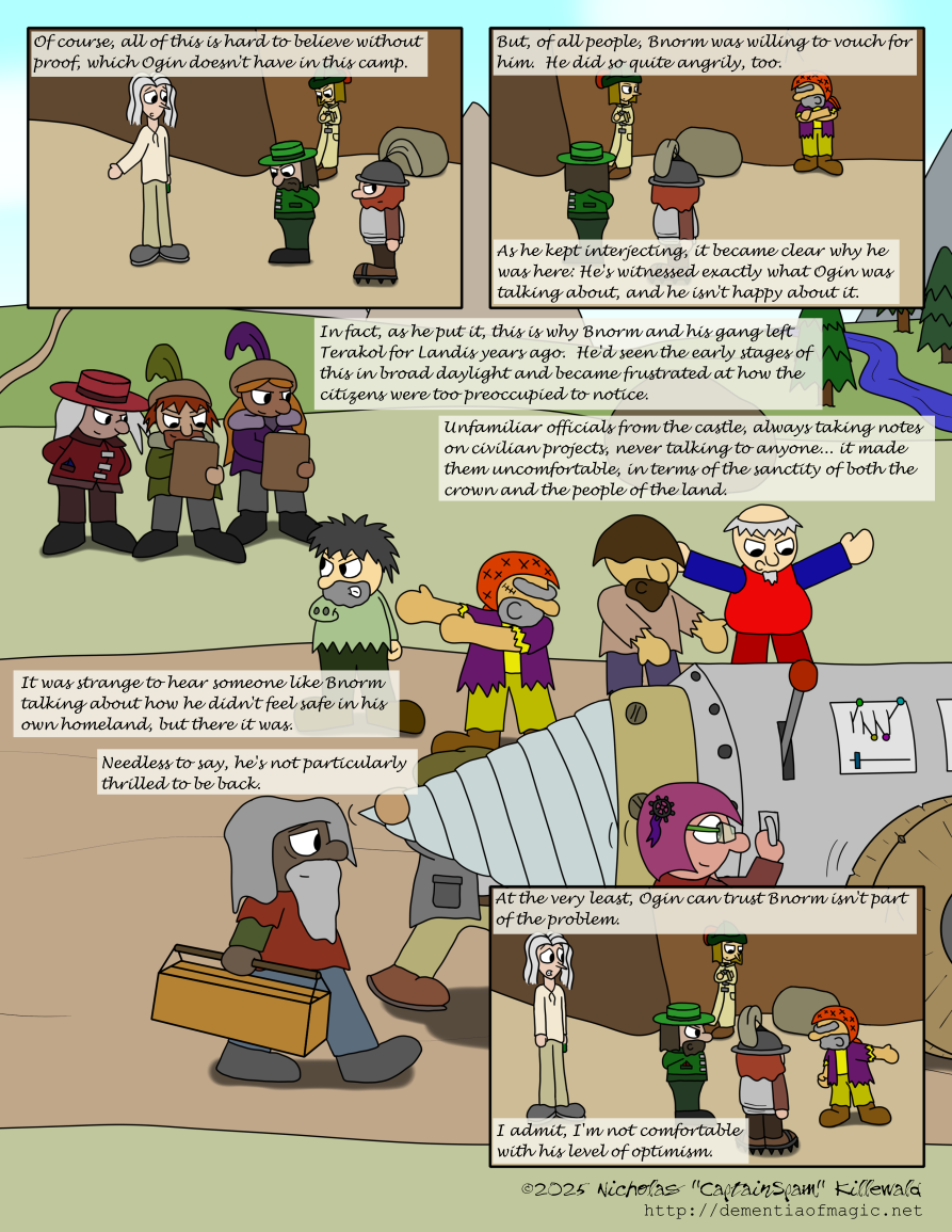 Vince brings up a point with Ogin as Jacob watches in the background.  Ogin looks away, as if he does not have an answer to what Vince is asking, but his lackey turns as if he has suddenly noticed something off to the right of the panel.  Vince's narration continues: "Of course, all of this is hard to believe without proof, which Ogin doesn't have in this camp."

Now focused a bit more to the right, the view reveals Bnorm, who is shouting something back at the discussion.  Jacob, Ogin, and the lackey all notice.  Vince narrates: "But, of all people, Bnorm was willing to vouch for him.  He did so quite angrily, too.  As he kept interjecting, it became clear why he was here: He's witnessed exactly what Ogin was talking about, and he isn't happy about it."

The next scene takes up the entirety of the page: Bnorm and his gang, the members of which were redrawn from like three or four comics way back in Chapter Two, are looking at a group of dwarves cheerfully moving a large drill mechanism down a road somewhere in the lowlands of Terakol.  Bnorm's gang are angry and incredulous at how these dwarves don't really care about a group of three more dwarves behind Bnorm's gang who, by their outfits at least, are Terakol officials.  These officials (for lack of a better term, given the context of this short story) are taking notes on clipboards, apparently about the drill mechanism, all with annoyingly overconfident smug grins on their faces.  They're clearly up to no good, is what I'm saying.

Vince narrates throughout this scene: "In fact, as he put it, this is why Bnorm and his gang left Terakol for Landis years ago.  He'd seen the early stages of this in broad daylight and became frustrated at how the citizens were too preoccupied to notice.  Unfamiliar officials from the castle, always taking notes on civilian projects, never talking to anyone... it made them uncomfortable, in terms of the sanctity of both the crown and the people of the land.

"It was strange to hear someone like Bnorm talking about how he didn't feel safe in his own homeland, but there it was.  Needless to say, he's not particularly thrilled to be back."

Back to the present-day scene, Bnorm has advanced to Ogin and is becoming more animated in his shouting.  Ogin, an experienced strategist, is no-selling this in his responses.  Vince and Jacob and both uneasy about this whole situation.  Vince concludes: "At the very least, Ogin can trust Bnorm isn't part of the problem.  I admit, I'm not comfortable with his level of optimism."