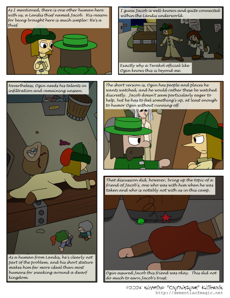 Ogin turns and addresses Jacob.  Jacob remains cold, leaning against the wall of the mountain pass with his arms folded.  Vince continues: "As I mentioned, there is one other human here with us, a Landis thief named Jacob.  His reason for being here is much simpler: He's a thief."

We shift to a scene that's sort of like a flashback but none of the characters present besides Jacob himself would know about it, so it's less of a flashback and more of an illustrative device?  Something like that.  This scene is in the shipping and storage district of a port town, late at night.  Jacob and Matt are slinking around against a wall, with Jacob taking the lead, making sure the coast is clear.  Around the corner is a bunch of goods, including a locked chest, a crate, a large sack with a label on it, and a gold pot.  Vince continues: "I guess Jacob is well-known and quite connected within the Landis underground.  Exactly why a Terakol official like Ogin knows this is beyond me."

Now we shift to a scene which is far more speculative than a flashback, as this, by definition, couldn't have happened yet, which again makes it more for illustrative purposes.  This takes place in an alleyway in a dwarf city, seen from a high angle.  Debris and containers litter the ground.  Below, there are two dwarves discussing something.  In the foreground, high above them, is Jacob, crawling across a large wooden beam and listening intently.  Vince continues: "Nevertheless, Ogin needs his talents in infiltration and remaining unseen.  As a human from Landis, he's clearly not part of the problem, and his short stature makes him far more ideal than most humans for sneaking around a dwarf kingdom."

Back at the mountain pass in something that more concretely happened from a narrative standpoint, Ogin continues talking to Jacob as Vince watches in the background.  Jacob's expression remains unmoved and irritated.  Vince's narration continues: "The short version is, Ogin has people and places he wants watched, and he would rather these be watched discreetly.  Jacob doesn't seem particularly eager to help, but he has to feel something's up, at least enough to humor Ogin without running off."

One more scene shift lands us in a storage room.  This was the scene of Jacob's most recent job with Catherine back in Sornil in Landis, the scene where both of them got knocked out by Ogin and his lackey.  The focus is on the ground and Catherine's unconscious body.  Vince continues: "That discussion did, however, bring up the topic of a friend of Jacob's, one who was with him when he was taken and who is notably not with us in this camp.  Ogin assured Jacob this friend was okay.  This did not do much to earn Jacob's trust."