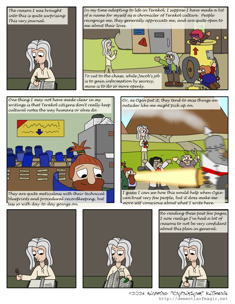 Vince continues writing in his room.  "The reason I was brought into this is quite surprising: This very journal."

In a scene somewhere in Terakol in front of a garage with large double doors and a typically-misshapen dwarven service door, Vince approaches a group of three dwarves.  One is working on what looks like a yellow cannon, having removed a panel and is fiddling with something or another on it.  Another supervises.  A third is loaded in the canon, wearing a pinkish crash helmet and purple shades.  Vince greets them cheerfully; the three of them respond in kind.  Vince's writings continue: "In my time adapting to life in Terakol, I suppose I have made a bit of a name for myself as a chronicler of Terakol culture.  People recognize me, they generally appreciate me, and are quite open to me about their lives.  To cut to the chase, while Jacob's job is to cain information by secrecy, mine is to do so more openly."

A new scene: A dwarf stands in a room with a rack of blueprints, rolled up and stored vertically (as in, stood on end), next to a filing cabinet stuffed with papers.  The dwarf smiles in approval at the blueprint he has retrieved and is actively reviewing.  Vince continues: "One thing I may not have made clear in my writings is that Terakol citizens don't really keep cultural notes the way humans or elves do.  They are quite meticulous with their technical blueprints and procedural recordkeeping, but less so with day-to-day goings on."

Yet another scene: Vince is standing nearby a group of dwarves who are testing a rocket-powered vehicle that is very rapidly blasting off to the side of the panel.  This test is apparently a success, as all present, including what we can see of the pilot, are throwing their hands up in celebration.  Vince is happily taking notes.  His present-day narration continues: "Or, as Ogin put it, they tend to miss things an outsider like me might pick up on.  I guess I can see how this would help when Ogin can trust very few people, but it does make me more self-conscious about what I write here."

Then, back in his room, Vince looks at his writing, slightly concerned.  With his mutated finger, he begins flicking back a bit, reviewing what he's written.  He then concludes: "Re-reading these past few pages, I now realize I've had a lot of reasons to not be very confident about this plan in general."
