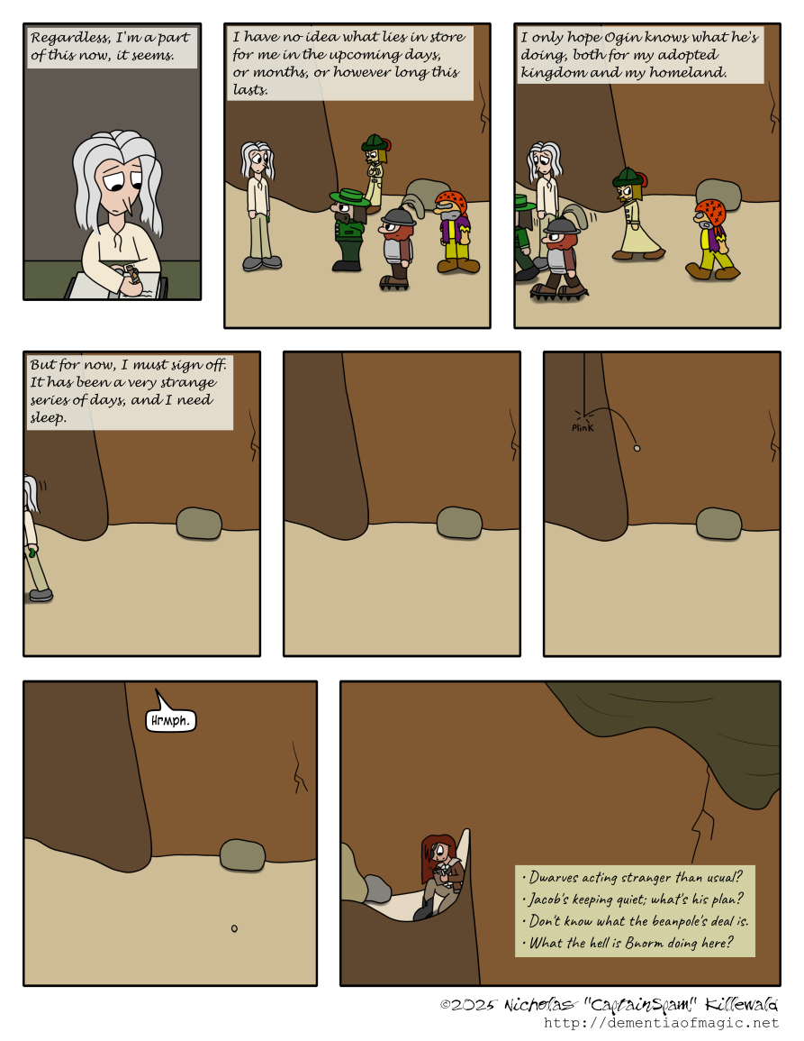 Vince again continues writing in his room.  "Regardless, I'm a part of this now."

We now see the mountainside where Ogin finishes talking to Vince, with his lackey nearby, Jacob still leaning against the nearby wall, and Bnorm standing behind Ogin's lackey.  Vince continues narrating: "I have no idea what lies in store for me in the upcoming days, months, or however long this lasts."

Vince watches as the other four walk away off-panel to the left.  Jacob glares at Bnorm.  Bnorm snarls back at Jacob.  Vince continues: "I only hope Ogin knows what he's doing, both for my adopted kingdom and my homeland."

Vince also walks off-panel to the left.  He concludes: "But for now, I must sign off.  It has been a very strange series of days, and I need sleep."

Vince's narration concluded, the mountain scene is now empty and silent.

However, then a lone pebble falls and plinks off a rocky angle in the wall.  A short "Hrmph" is heard from above.

Just above where the five were being lectured by Ogin, we now see Catherine.  She has clearly been listening to the conversation, undetected.  In her own notebook, she writes a bulleted summary:

- Dwarves acting stranger than usual?
- Jacob's keeping quiet; what's his plan?
- Don't know what the beanpole's deal is.
- What the hell is Bnorm doing here?