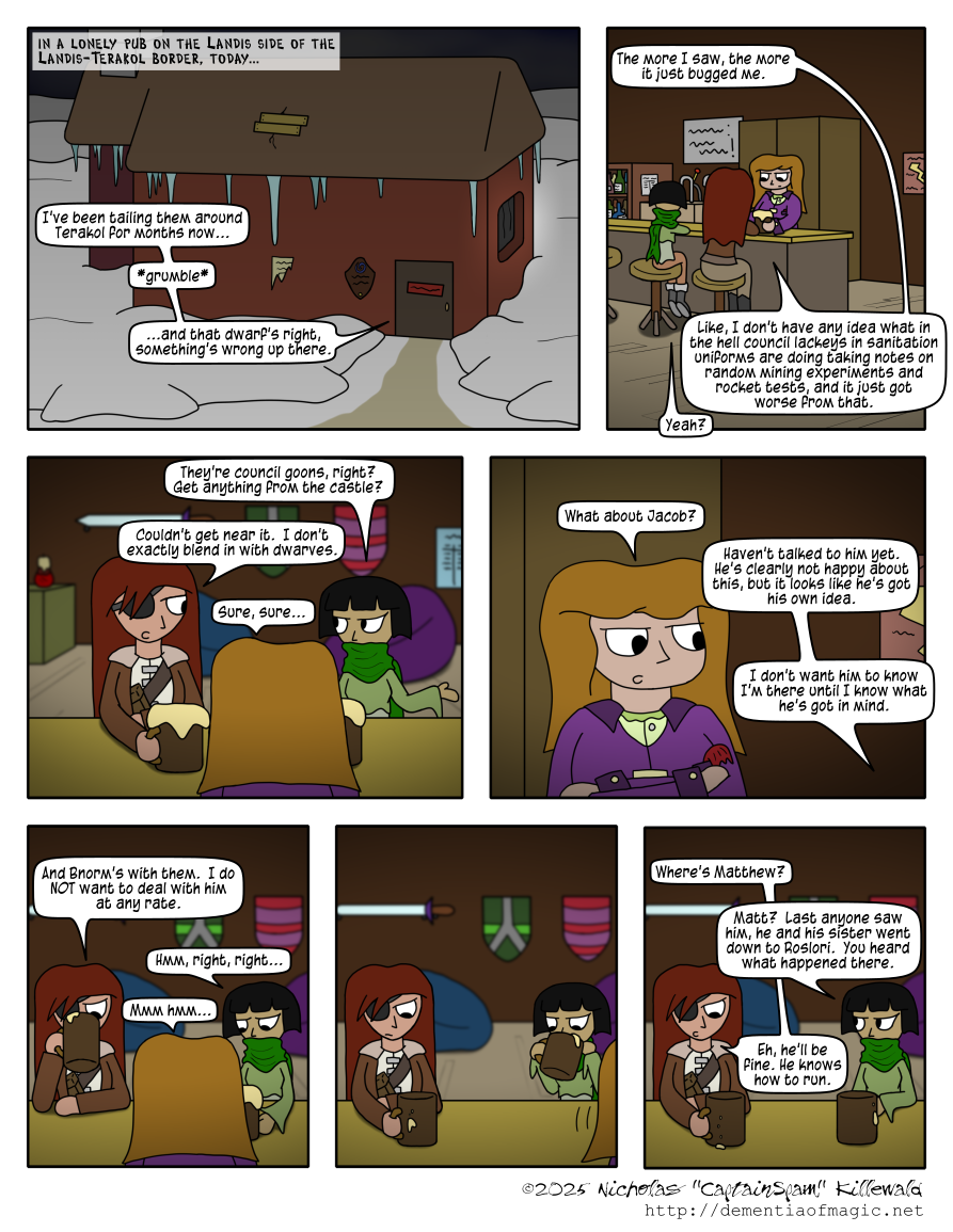 We turn to a lonely pub on the Landis side of the Landis-Terakol border, today.  It is late at night, the winter landscape is covered in snow, icicles hang from the roof of the pub in a way I'm not sure actually works and should have researched better, and the pub itself is clearly closed to the public for the night.  From inside, we hear Catherine: "I've been tailing them around Terakol for months now... *grumble* ...and that dwarf's right, something's wrong up there."

Inside the pub, we see Catherine sitting at the bar, telling her story to the other two people there this late: The bartender, a heavy-set woman with light brown hair in a purple suit with a light green shirt underneath, who is serving both Catherine and a patron of the pub ales; and the patron, a younger, lighter woman with short black hair in a layered outfit and a large green scarf covering the lower half of her face.  Catherine continues: "The more I saw, the more it just bugged me.  Like, I don't have any idea what in the hell council lackeys in sanitation uniforms are doing taking notes on random mining experiments and rocket tests, and it just got worse from that.

The patron interjects: "Yeah?  They're council goons, right?  Get anything from the castle?"  Catherine responds, with a slight glare from her good eye as if the answer were obvious, "Couldn't get near it.  I don't exactly blend in with dwarves."

The bartender then speaks up: "Sure, sure... what about Jacob?"  Catherine answers: "Haven't talked to him yet.  He's clearly not happy about this, but it looks like he's got his own idea.  I don't want him to know I'm there until I know what he's got in mind."

As Catherine starts to drink her ale, she concludes: "And Bnorm's with them.  I do NOT want to deal with him at any rate."  The patron and the bartender both respond in general agreement and understanding at that statement as the bartender walks off and the patron drinks her own ale (moving her scarf out of the way first).

After a beat of Catherine silently considering something (and not looking happy about it), she asks the patron, "Where's Matthew?"  The patron replies, "Matt?  Last anyone saw him, he and his sister went down to Roslori.  You heard what happened there."  Catherine, unfazed, responds "Eh, he'll be fine.  He knows how to run."